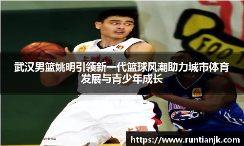 武汉男篮姚明引领新一代篮球风潮助力城市体育发展与青少年成长