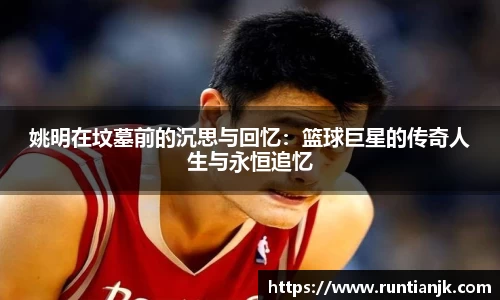 姚明在坟墓前的沉思与回忆：篮球巨星的传奇人生与永恒追忆